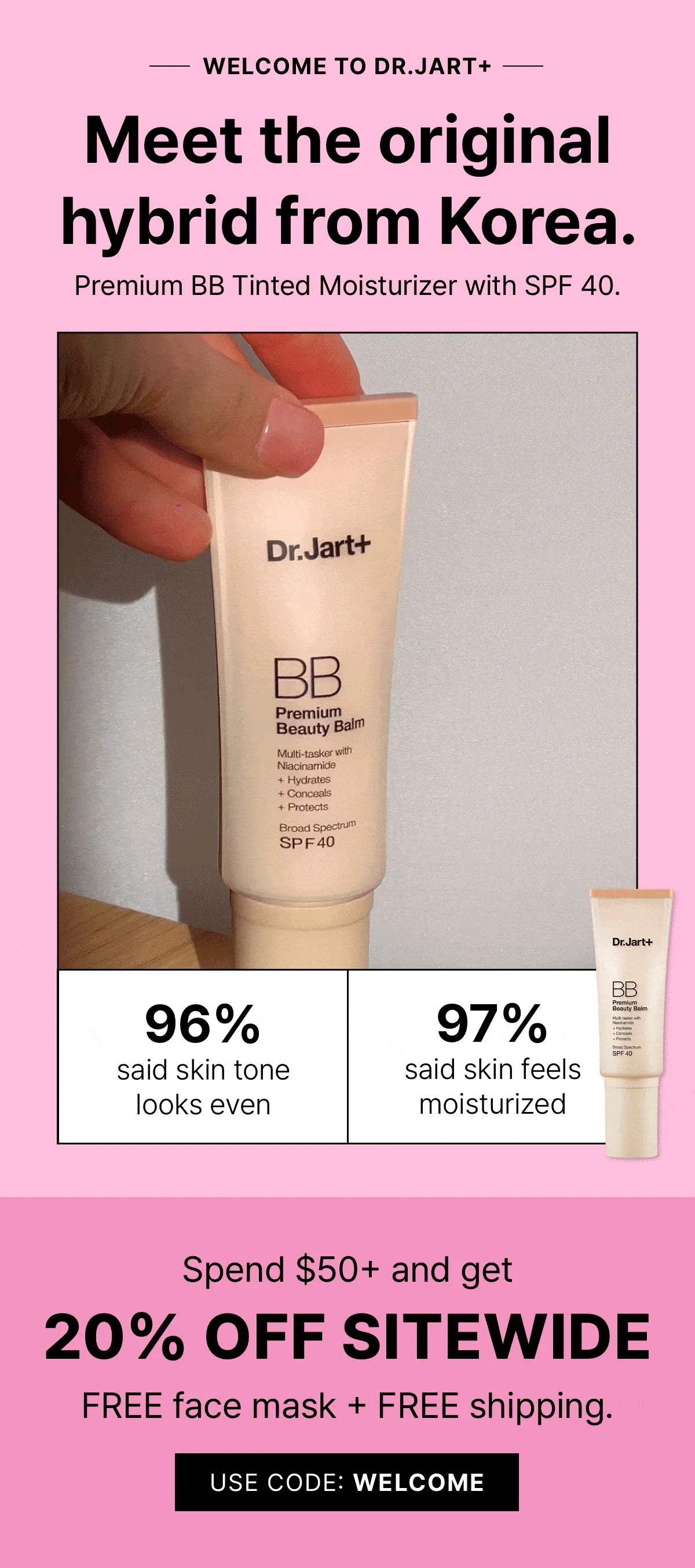 Welcome to Dr.Jart+ Meet the Original hybrid from Korea. Premium Tinted Moisturizer with SPF 40. 96% said skin tone looks even. 97% said skin feels moisturized. Spend $50+ and get 20% off Sitewide. Free face mask + Free shipping. Use Code: Welcome.