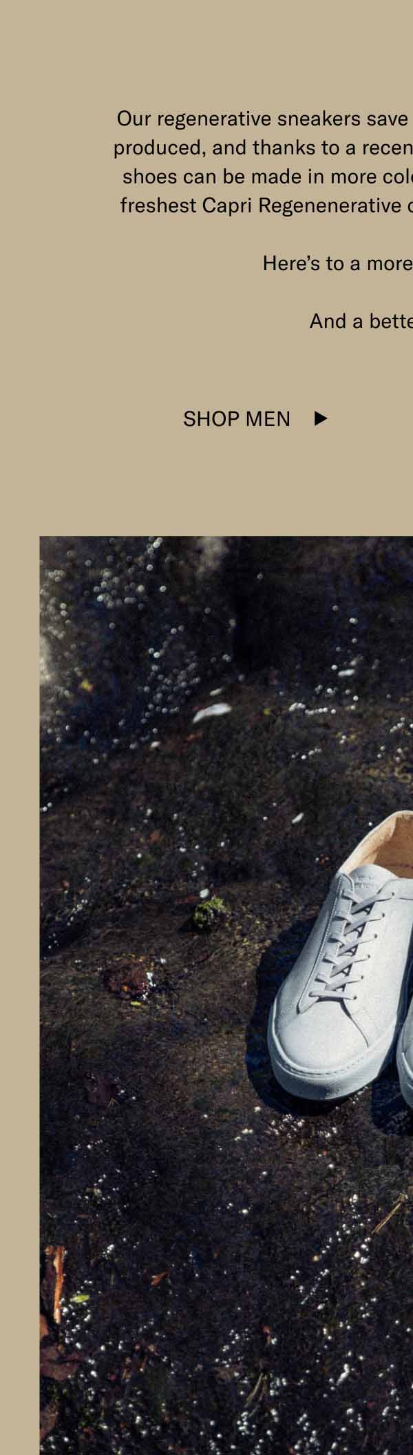Our regenerative sneakers save 43.75 pounds of carbon per pair produced, and thanks to a recent breakthrough in tanning, these shoes can be made in more colors than ever. That includes our freshest Capri Regenerative colorways, Storm and Riverbed. Here's to a more flexible future. And a better footprint. Shop Men