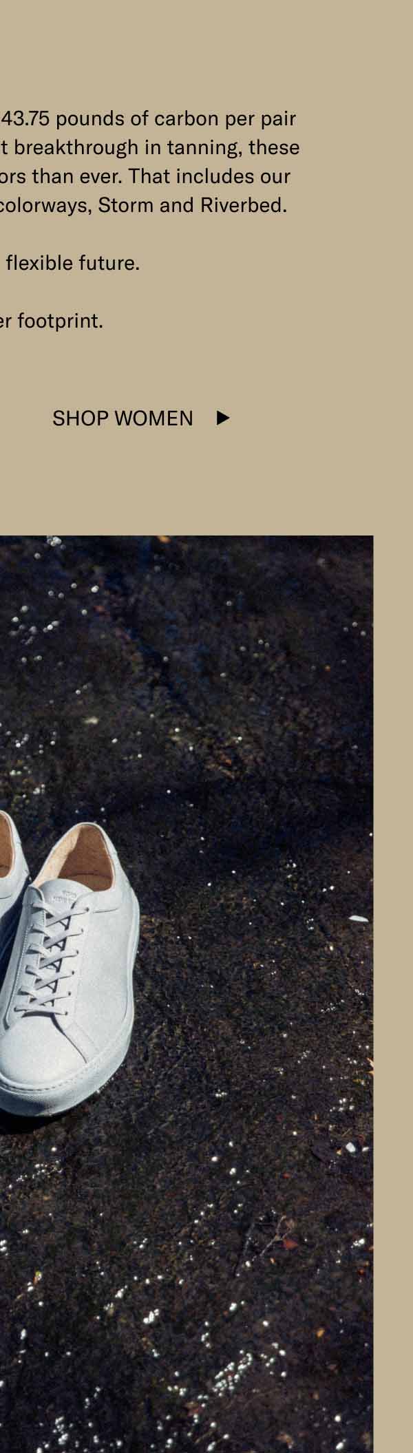 Our regenerative sneakers save 43.75 pounds of carbon per pair produced, and thanks to a recent breakthrough in tanning, these shoes can be made in more colors than ever. That includes our freshest Capri Regenerative colorways, Storm and Riverbed. Here's to a more flexible future. And a better footprint. Shop Women