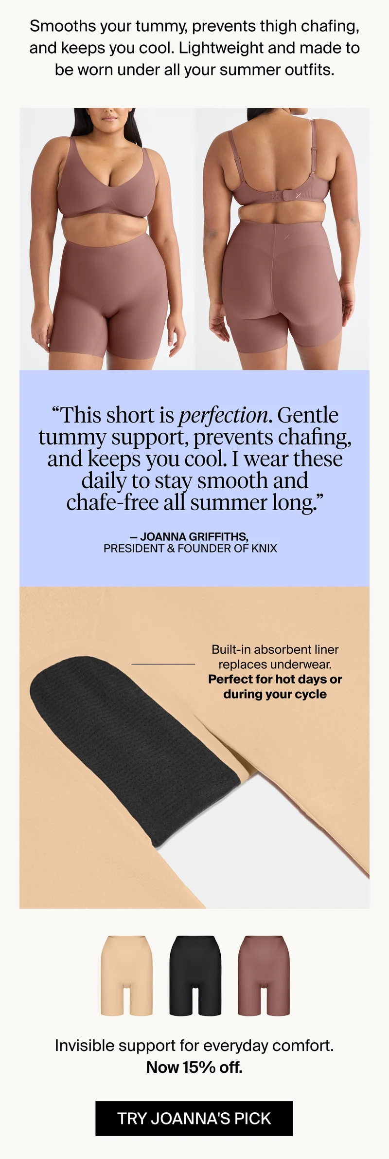 Smooths your tummy, prevents thigh chafing, and keeps you cool. Lightweight and made to be worn under all your summer outfits. TRY JOANNA'S PICK