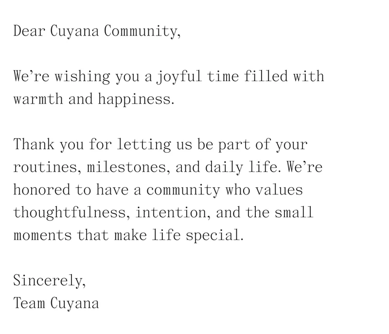 Dear Cuyana Community, We're wishing you a joyful time filled with warmth and happiness. Thank you for letting us be part of your routines, milestones, and daily life. We're honored to have a community who values thoughtfulness, intention, and the small moments that make life special.