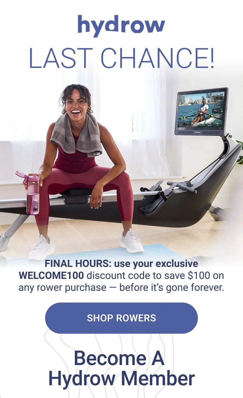 Last chance! Final Hours: use your exclusive Welcome100 discount code to save $100 on any rower purchase - before it's gone forever. Shop Rowers. Become a Hydrow Member.