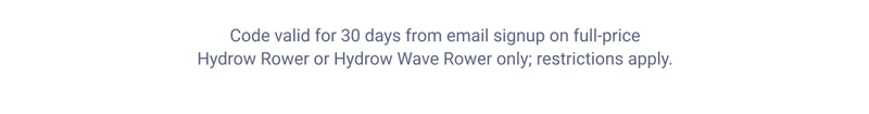 Code valid for 30 days from email signup on full-price Hydrow Rower or Hydrow Wave Rower only; restrictions apply.