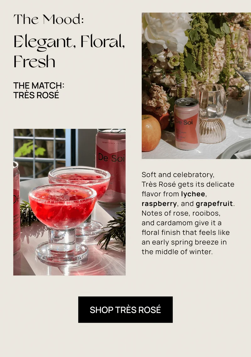 The Mood:  Elegant, Floral, Fresh | The Match:  Très Rosé | Soft and celebratory,  Très Rosé gets its delicate flavor from lychee, raspberry, and grapefruit. Notes of rose, rooibos,  and cardamom give it a floral finish that feels like an early spring breeze in the middle of winter. | Shop Très Rosé