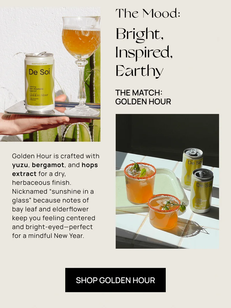 The Mood: |  | Bright, Inspired, Earthy | Golden Hour is crafted with yuzu, bergamot, and hops extract for a dry, herbaceous finish. Nicknamed “sunshine in a glass” because notes of bay leaf and elderflower keep you feeling centered and bright-eyed—perfect for a mindful New Year. | Shop Golden Hour
