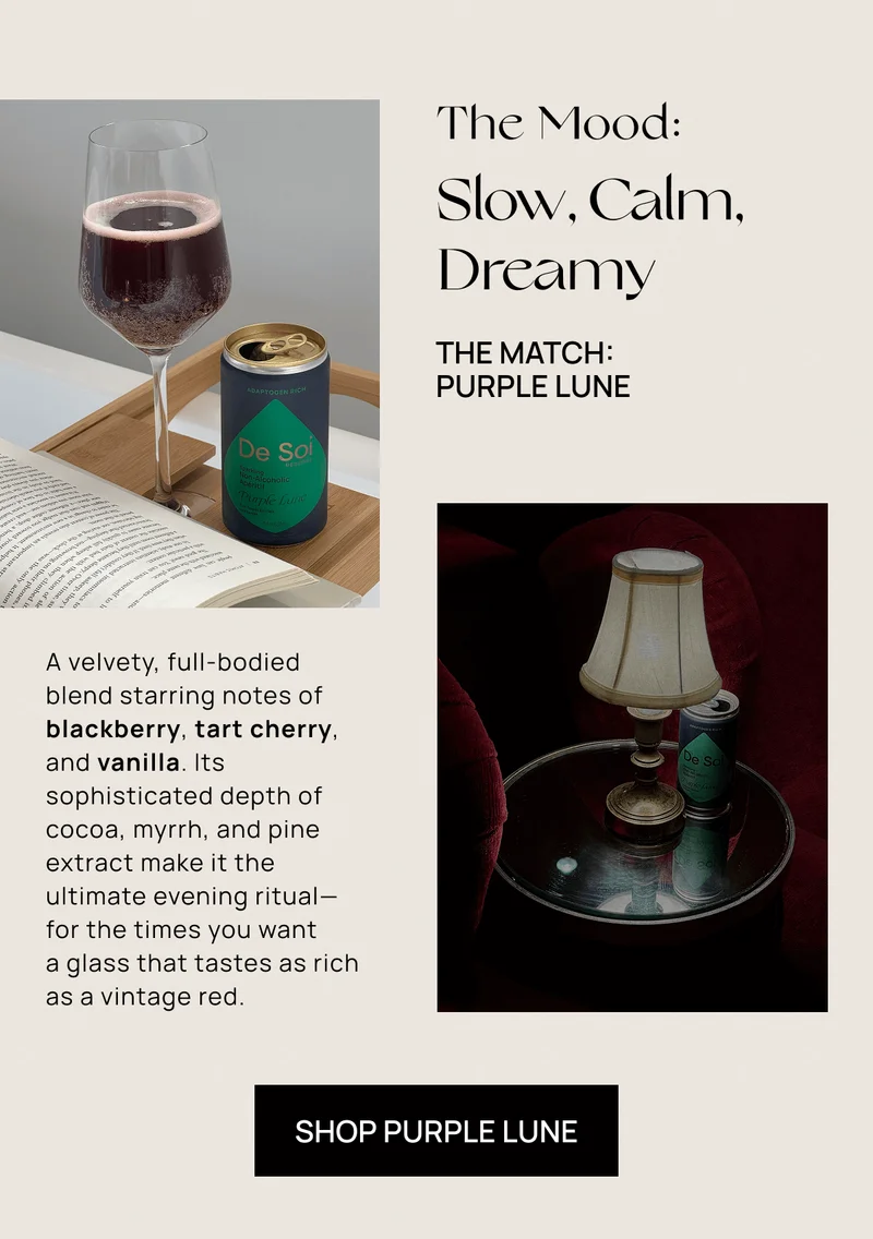 The Mood: Slow, Calm, Dreamy | The Match:  Purple Lune  | A velvety, full-bodied  blend starring notes of blackberry, tart cherry, and vanilla. Its sophisticated depth of cocoa, myrrh, and pine extract make it the ultimate evening ritual— for the times you want  a glass that tastes as rich as a vintage red. | Shop Purple Lune