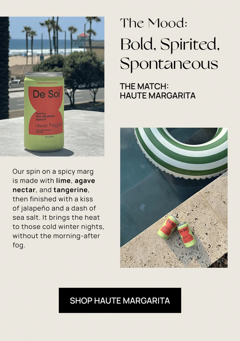 The Mood: | Bold, Spirited, Spontaneous  | The Match:  Haute Margarita | Our spin on a spicy marg  is made with lime, agave nectar, and tangerine, then finished with a kiss  of jalapeño and a dash of sea salt. It brings the heat to those cold winter nights, without the morning-after fog.