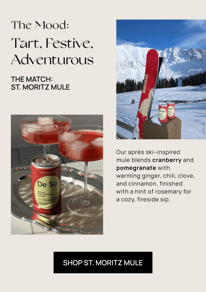 The Mood: Tart, Festive, Adventurous  | The Match:  St. Moritz Mule  | Our après ski–inspired  mule blends cranberry and pomegranate with warming ginger, chili, clove, and cinnamon, finished with a hint of rosemary for  a cozy, fireside sip.  | Shop St. Moritz Mule