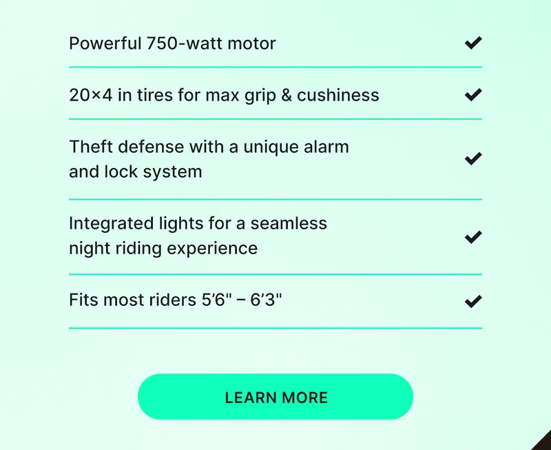 Powerful 750-watt motor 20x4 in tires for max grip & cushiness Theft defense with a unique alarm and lock system Integrated lights for a seamless night riding experience Fits most riders 5’6" – 6’3"  [learn more]