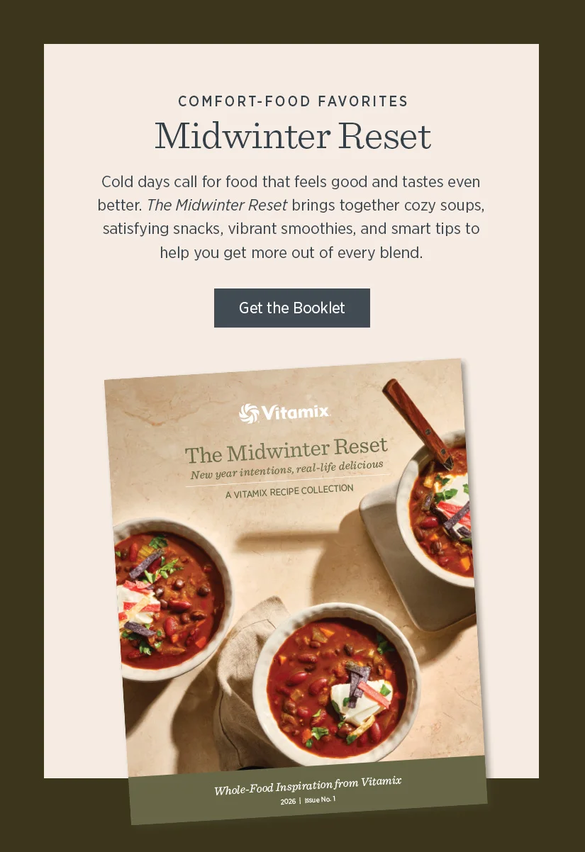 Midwinter Reset: Cold days callfor food that feels good and tastes even better. The Midwinter Reset brings together cozy soups, satisfying snacks, vibrant smoothies, and smart tips to help you get more out of every blend.