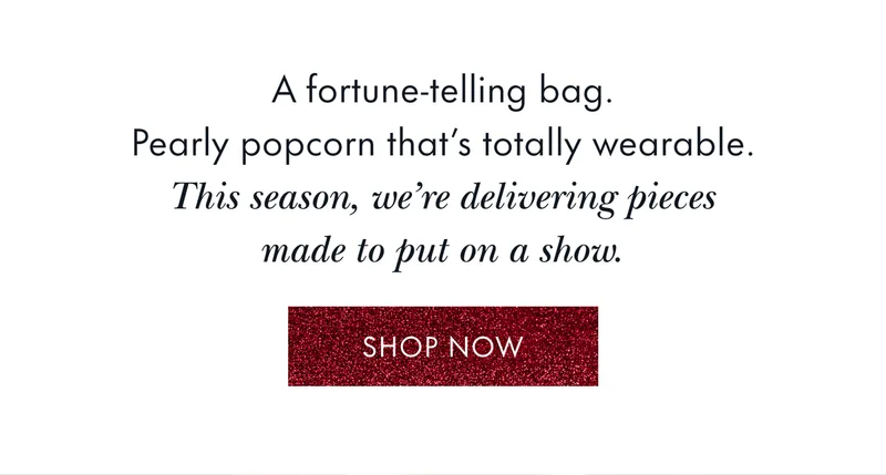 A fortune-telling bag. Pearly popcorn that's totally wearable. This season, we're delivering pieces made to put on a show.