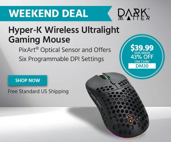 Weekend Deal: Dark Matter Hyper-K Wireless Ultralight Gaming Mouse. PixArtยฎ Optical Sensor And Offers Six Programmable DPI Settings. $39.99 Was $69.99. 43% Off. Use Code: DM30. Free Standard US Shipping. Shop Now.