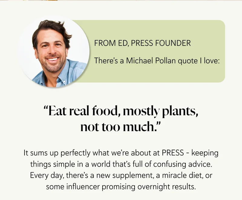 From Ed, PRESS Founder There’s a Michael Pollan quote I love: “Eat real food, mostly plants, not too much.”   It sums up perfectly what we’re about at PRESS – keeping things simple in a world that’s full of confusing advice. Every day, there’s a new supplement, a miracle diet, or some influencer promising overnight results.