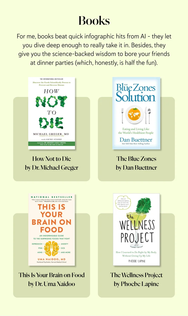Books For me, books beat quick infographic hits from AI – they let you dive deep enough to really take it in. Besides, they give you the science-backed wisdom to bore your friends at dinner parties (which, honestly, is half the fun).  How Not to Die by Dr. Michael Greger – focused on nutrition   The Blue Zones by Dan Buettner – lessons from the longest-lived people   This Is Your Brain on Food by Dr. Uma Naidoo   The Wellness Project by Phoebe Lapine