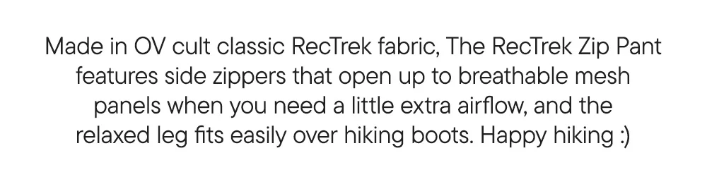 Made in OV cult classic RecTrek fabric, The RecTrek Zip Pant features side zippers that open up to breathable mesh panels when you need a little extra airflow, and the relaxed leg fits easily over hiking boots. Happy hiking :)