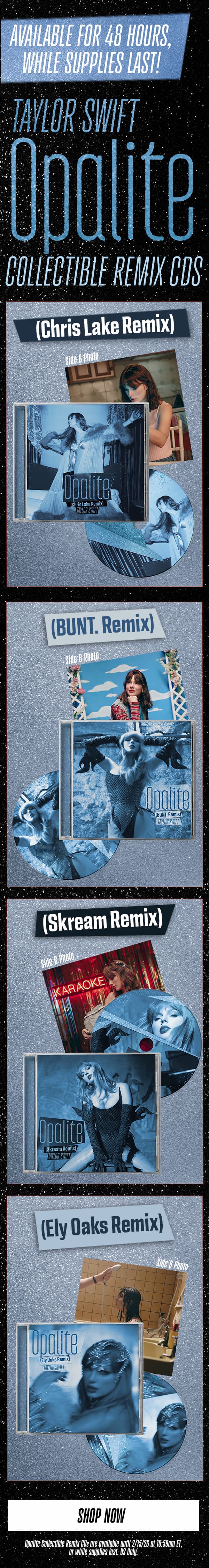 Available for 48 hours, while supplies last! Taylor Swift Opalite Collectible Remix CDs. (Chris Lake Remix), (BUNT. Remix), (Skream Remix), (Ely Oaks Remix). Shop now! Opalite Collectible Remix CDs are available until 2/15/26 at 10:59am ET, or while supplies last. US only.