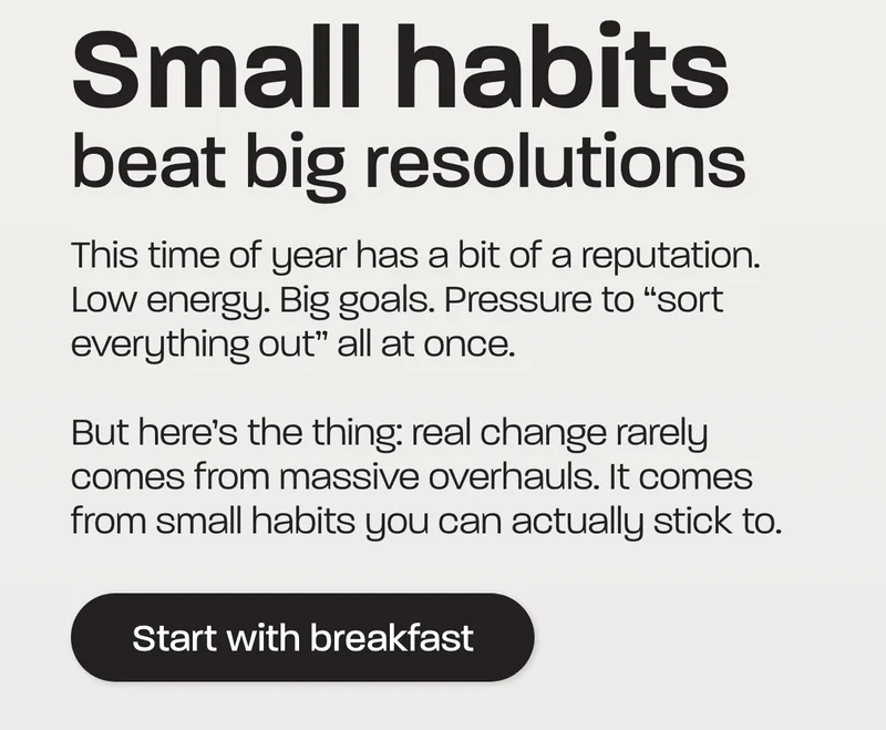 This time of year has a bit of a reputation. Low energy. Big goals. Pressure to “sort everything out” all at once.  But here’s the thing: real change rarely comes from massive overhauls. It comes from small habits you can actually stick to.