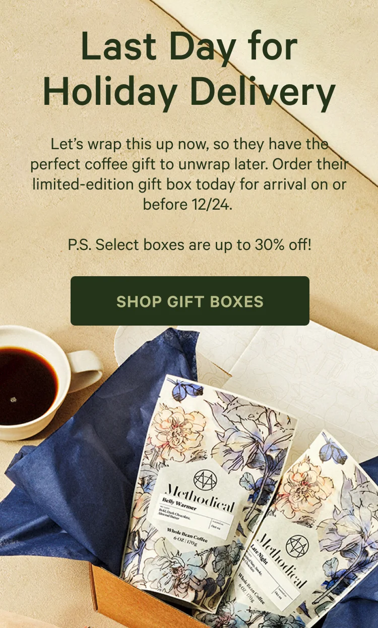Last Day for Holiday Delivery. Let's wrap this up now, so they have the perfect coffee gift to unwrap later. Order their limited-edition gift box today for arrival on or before 12/24. P.S. Select boxes are up to 30% off. Shop Gift Boxes
