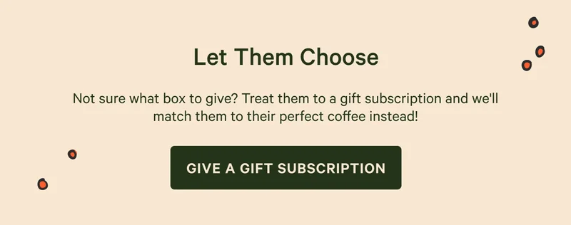 Let Them Choose. Not sure what box to give? Treat them to a gift subscription and we'll match them to their perfect coffee instead! GIVE A GIFT SUBSCRIPTION