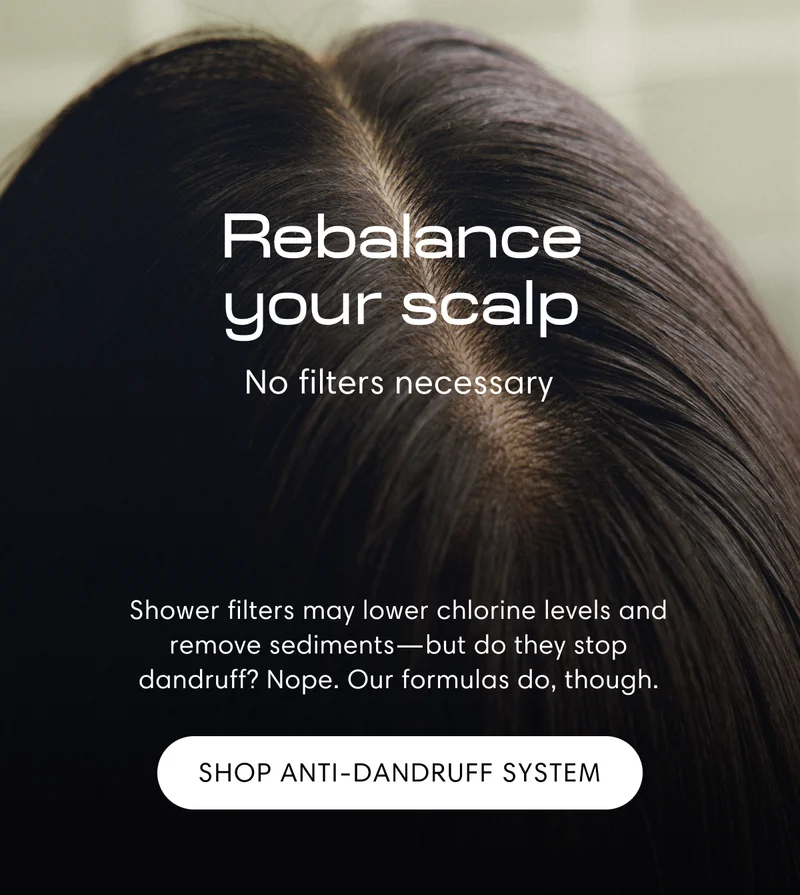 Rebalance your scalp | No filters necessary | Shower filters may lower chlorine levels and remove sediments—but do they stop dandruff? Nope. Our formulas do, though. | Shop Anti-Dandruff System