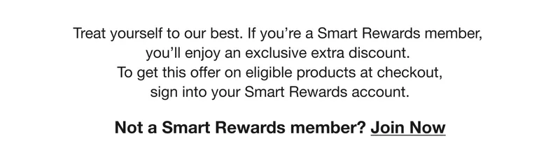 Treat yourself to our best. If you're a Smart Rewards member, you'll enjoy an exclusive extra discount. To get this offer on eligible products at checkout, sign into your Smart Rewards account. Not a Smart Rewards member? Join Now