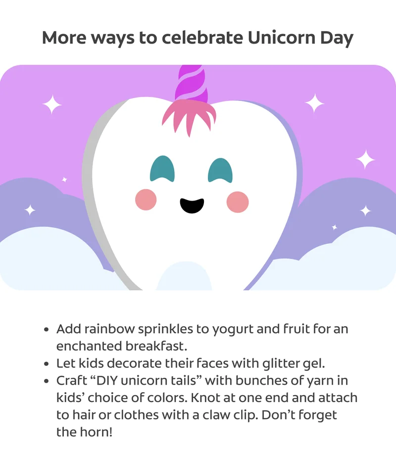 "More ways to celebrate Unicorn Day Add rainbow sprinkles to yogurt and fruit for an enchanted breakfast. Let kids decorate their faces with glitter gel. Craft “DIY unicorn tails” with bunches of yarn in kids’ choice of colors. Knot at one end and attach to hair or clothes with a claw clip. Don’t forget the horn!"