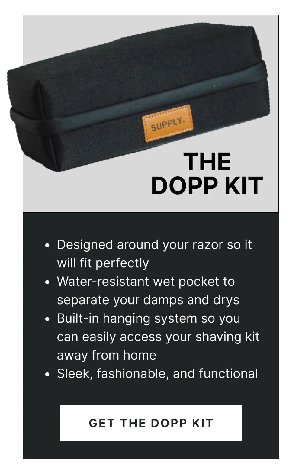 The Dopp Kit Designed around your razor so it will fit perfectly Water-resistant wet pocket to separate your damps and drys Built-in hanging system so you can easily access your shaving kit away from home Sleek, fashionable, and functional [Get the Dopp Kit]