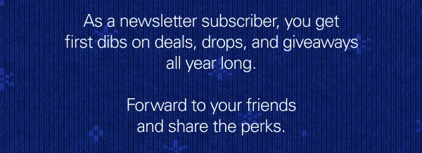 As a newsletter subscriber, you get first dibs on deals, drops, and giveaways all year long. Forward to your friends and share the perks.