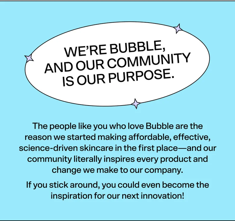 We’re Bubble, and our community is our purpose.   The people like you who love Bubble are the reason we started making affordable, effective, science-driven skincare in the first place—and our community literally inspires every product and change we make to our company.  If you stick around, you could even become the inspiration for our next innovation!