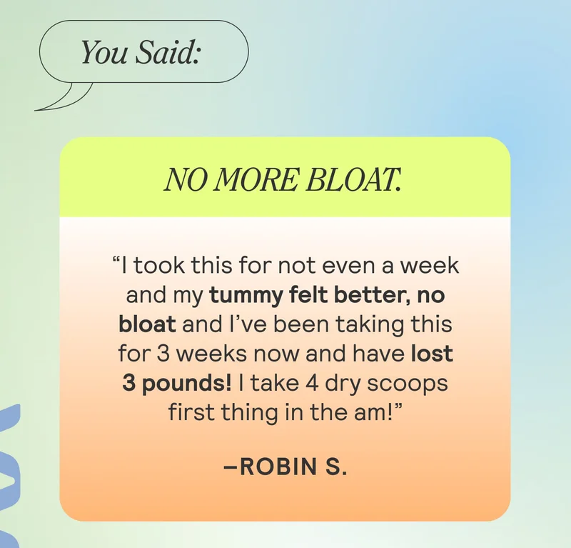 You Said: NO MORE BLOAT. “I took this for not even a week and my tummy felt better, no bloat and I’ve been taking this for 3 weeks now and have lost 3 pounds! I take 4 dry scoops first thing in the am!”–Robin S.