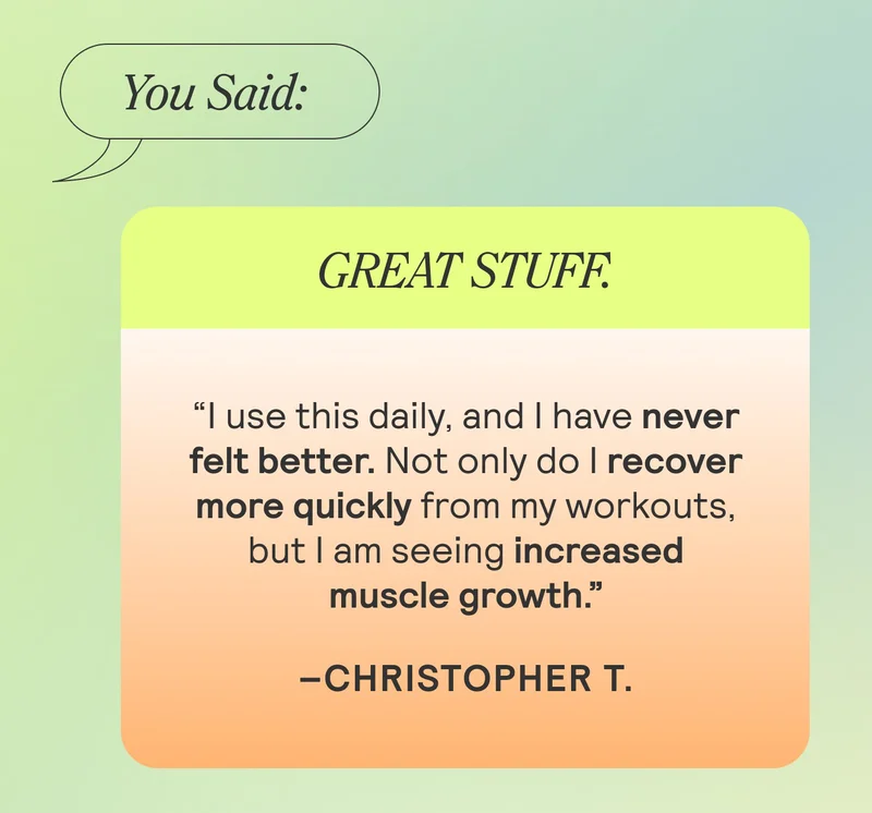 You Said: GREAT STUFF. “I use this daily, and I have never felt better. Not only do I recover more quickly from my workouts, but I am seeing increased muscle growth.”Christopher T.
