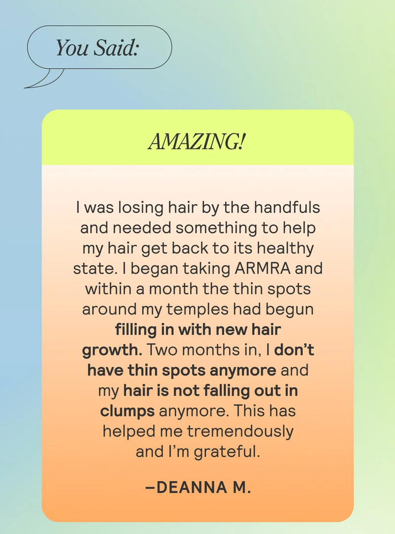 You Said: Amazing! “I was losing hair by the handfuls and needed something to help my hair get back to its healthy state. I began taking ARMRA and within a month the thin spots around my temples had begun filling in with new hair growth. Two months in, I don’t have thin spots anymore and my hair is not falling out in clumps anymore. This has helped me tremendously and I’m grateful.” Deanna M.