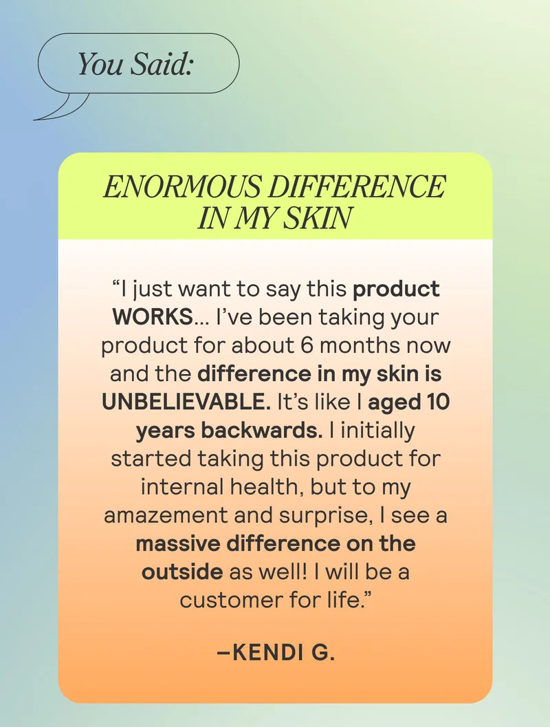 You Said: Enormous Difference In My Skin “I just want to say this product WORKS… I’ve been taking your product for about 6 months now and the difference in my skin is UNBELIEVABLE. It’s like I aged 10 years backwards. I initially started taking this product for internal health, but to my amazement and surprise, I see a massive difference on the outside as well! I will be a customer for life.”Kendi