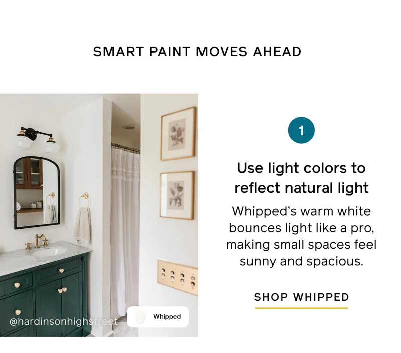 SMART PAINT MOVES AHEAD. 1. Use light colors to reflect natural light. Whipped's warm white bounces light like a pro, making small spaces feel sunny and spacious. SHOP WHIPPED