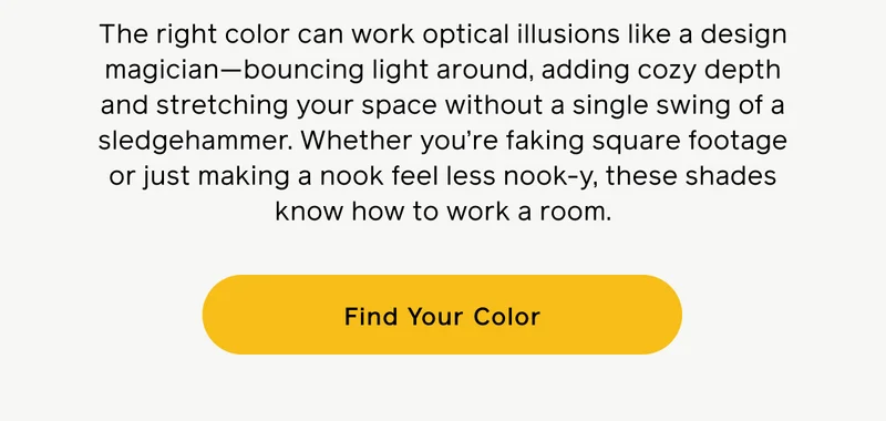 The right color can work optical illusions like a design magician—bounding light around, adding cozy depth and stretching your space without a single swing of a sledgehammer. Whether you're faking square footage or just making a nook feel less nook-y, these shades know how to work a room. Find Your Color