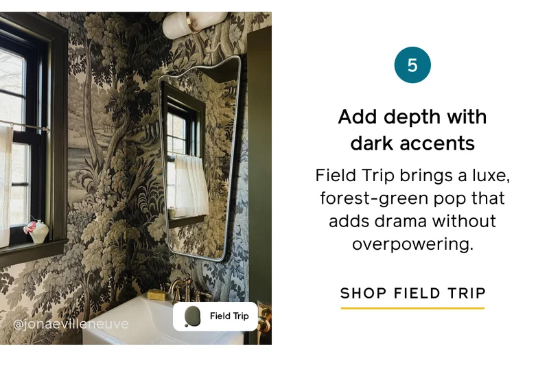 5. Add depth with dark accents. Field Trip brings a luxe, forest-green pop that adds drama without overpowering. SHOP FIELD TRIP