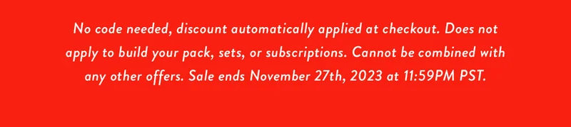 No code needed, discount automatically applied at checkout. Does not apply to build your pack, sets, or subscriptions. Cannot be combined with any other offers. Sale ends November 27th, 2023 at 11:59PM PST.