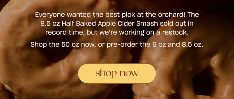Everyone wanted the best pick at the orchard! The 8.5 oz Half Baked Apple Cider Smash sold out in record time, but we’re working on a restock. Ready to burn autumn nostalgia? Shop the 50 oz now, or pre-order the 6 oz and 8.5 oz.