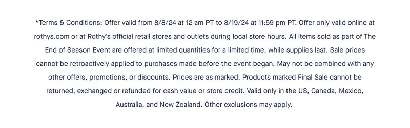 *Terms & Conditions: Offer valid from 8/8/24 at 12 am PT to 8/19/24 at 11:59 pm PT. Offer only valid online at rothys.com or at Rothy’s official retail stores and outlets during local store hours. All items sold as part of The End of Season Event are offered at limited quantities for a limited time, while supplies last. Sale prices cannot be retroactively applied to purchases made before the event began. May not be combined with any other offers, promotions, or discounts. Prices are as marked. Products marked Final Sale cannot be returned, exchanged or refunded for cash value or store credit. Valid only in the US, Canada, Mexico, Australia, and New Zealand. Other exclusions may apply.