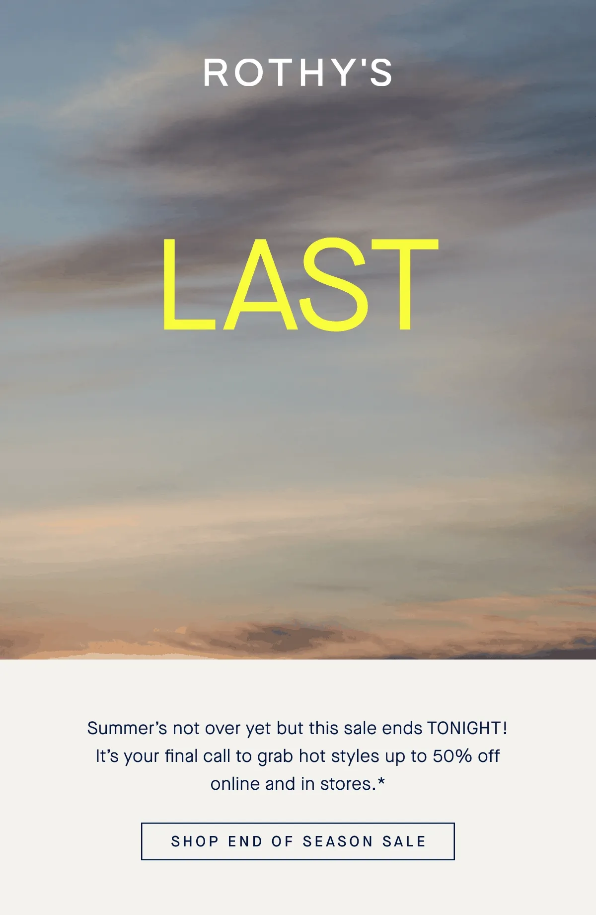 LAST CHANCE UP TO 50% OFF END OF SEASON SALE Summer's not over yet but this sale ends TONIGHT! It's your final call to grab hot styles up to 50% off online and in stores.* SHOP END OF SEASON SALE