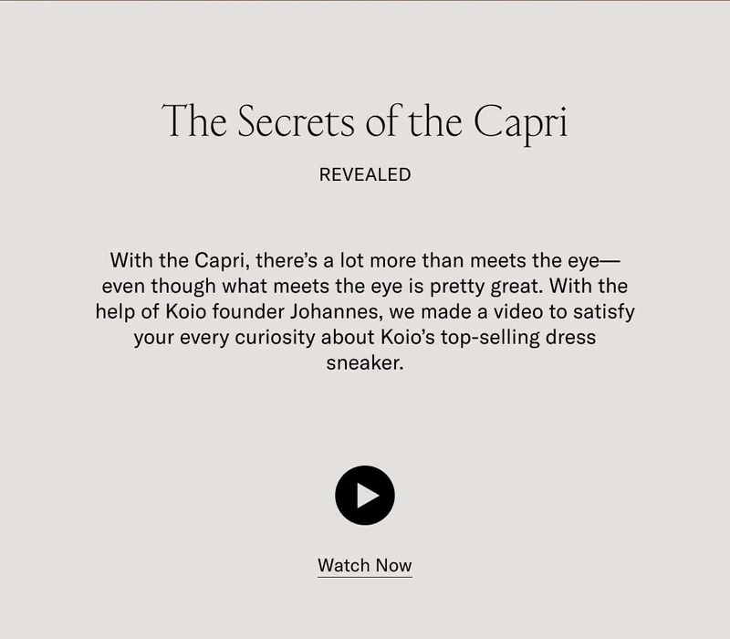 The secrets of the Capri revealed. With the Capri, there's a lot more than what meets the eye–even though what meets the eye is pretty great. With the help of Koio founder Johannes, we made a video to satisfy your every curiosity about koio's top-selling dress sneaker. Watch Now.