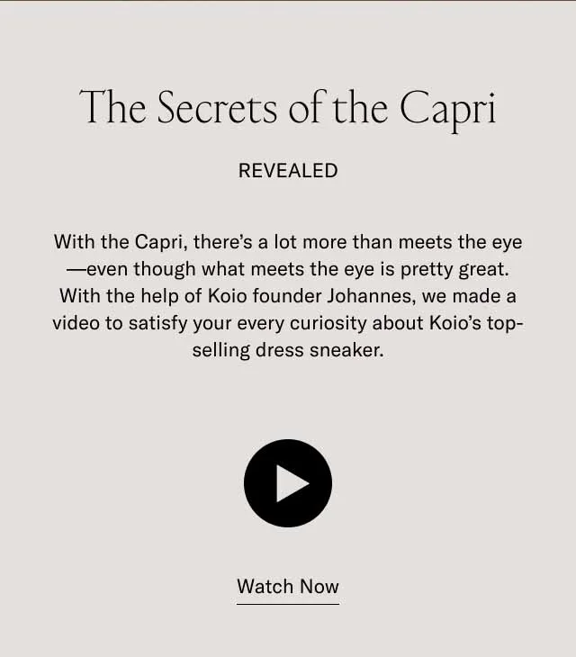 The secrets of the Capri revealed. With the Capri, there's a lot more than what meets the eye–even though what meets the eye is pretty great. With the help of Koio founder Johannes, we made a video to satisfy your every curiosity about koio's top-selling dress sneaker. Watch Now.