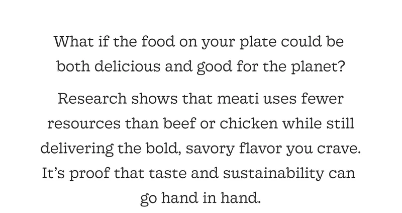 Research Shows That Meati Uses Fewer Resources Than Beef or Chicken While Still Delivering the Bold, Savory Flavor You Crave. It’s Proof That Taste and Sustainability Can  Go Hand in Hand.