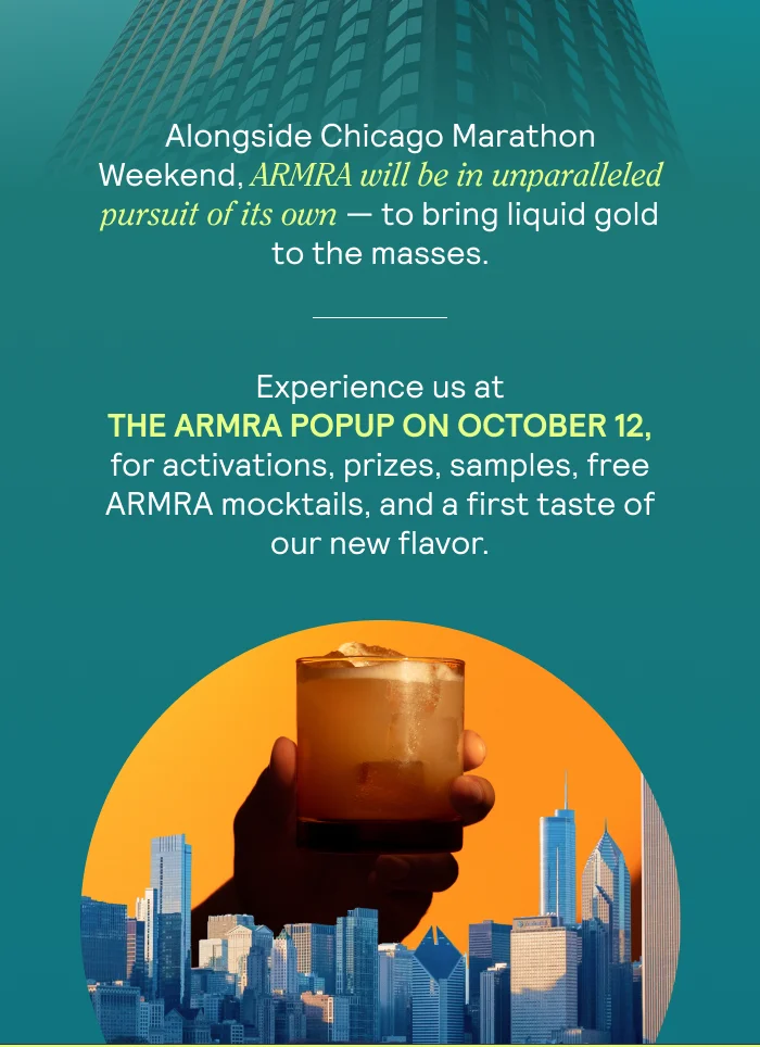 Alongside Chicago Marathon Weekend, ARMRA will be in unparalleled pursuit of its own — to bring liquid gold to the masses.  Experience us at The ARMRA Popup on October 12, for activations, prizes, samples, free ARMRA mocktails, and a first taste of our new flavor.