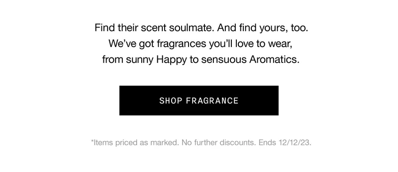 Find their scent soulmate. And find yours, too. We’ve got fragrances you’ll love to wear, from sunny Happy to sensuous Aromatics. SHOP FRAGRANCE *Items priced as marked. No further discounts. Ends 12/12/23.