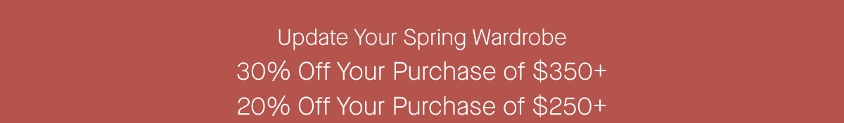 Update Your Spring Wardrobe 30% Off Your Purchase of $350+ 20% Off Your Purchase of $250+