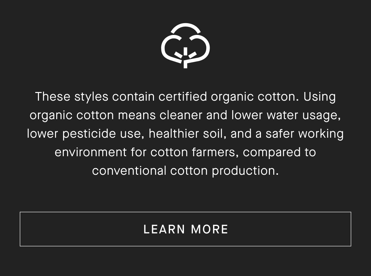 These styles contain certified organic cotton. Using organic cotton means cleaner and lower water usage, lower pesticide use, healthier soil, and a safer working environment for cotton farmers, compared to conventional cotton production. [LEARN MORE]