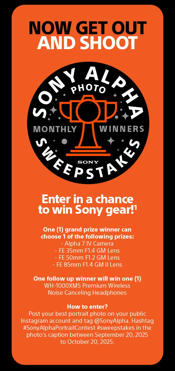 Now get out and shoot | Sony ALPHA sweepstakes Photo monthly winners | Enter in a chance to win Sony gear! One (1) grand prize winner can choose 1 of the following prizes: - Alpha 7 IV Camera - FE 35mm F1.4 GM Lens - FE 50mm F1.2 GM Lens - FE 85mm F1.4 GM II Lens One follow up winner will win one (1)  WH-1000XM5 Premium Wireless Noise Canceling Headphones | How to enter? Post your best portrait photo on your public Instagram account and tag @SonyAlpha. Hashtag #SonyAlphaPortraitContest #sweepstakes in the photo's caption between August 19, 2025 to September 19,
 2025.