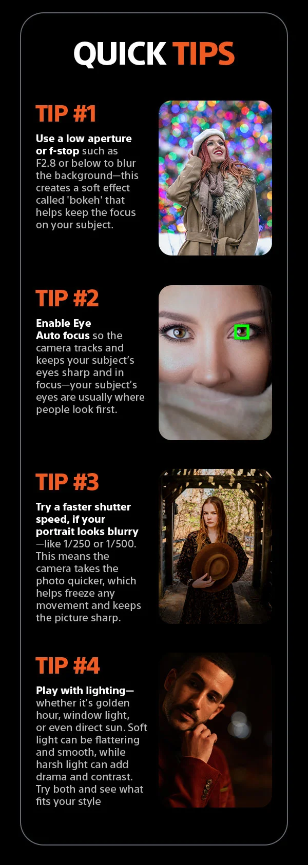 Quick Tips | Tip #1 Use a low aperture&nbsp;or f-stop such as F2.8 or below to blur the background—this creates a soft effect called 'bokeh' that helps keep the focus on your subject. Tip #2 Enable Eye Auto focus so the camera tracks and keeps your subject’s eyes sharp and in focus—your subject’s eyes are usually where people look first. Tip #3 Try a&nbsp;faster shutter speed, if your portrait looks blurry —like 1/250 or 1/500. This means the camera takes the photo quicker, which helps freeze any movement and keeps the picture sharp. Tip #4 Play with lighting— whether it’s
 golden hour, window light, or even direct sun. Soft light can be flattering and smooth, while harsh light can add drama and contrast. Try both and see what fits your style