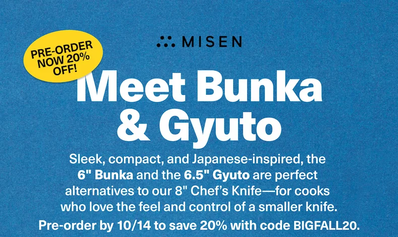 Sleek, compact, and Japanese-inspired, the  6" Bunka and the 6.5" Gyuto are perfect  alternatives to our 8" Chef’s Knife—for cooks  who love the feel and control of a smaller knife. Pre-order by 10/14 to save 20% with code BIGFALL20.